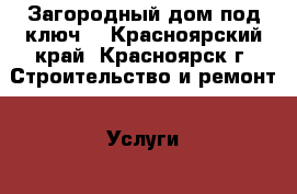 Загородный дом под ключ. - Красноярский край, Красноярск г. Строительство и ремонт » Услуги   . Красноярский край